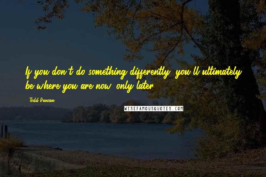 Todd Duncan Quotes: If you don't do something differently, you'll ultimately be where you are now, only later.