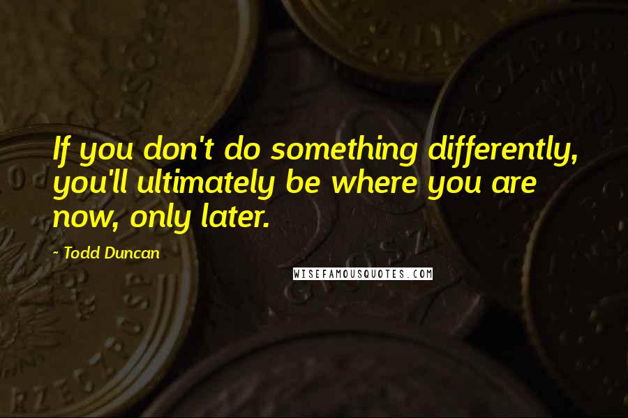 Todd Duncan Quotes: If you don't do something differently, you'll ultimately be where you are now, only later.