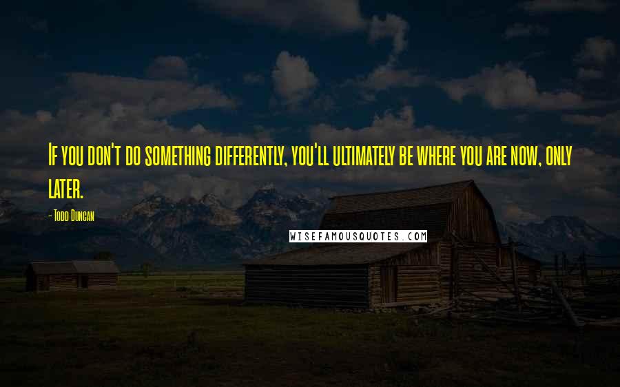 Todd Duncan Quotes: If you don't do something differently, you'll ultimately be where you are now, only later.