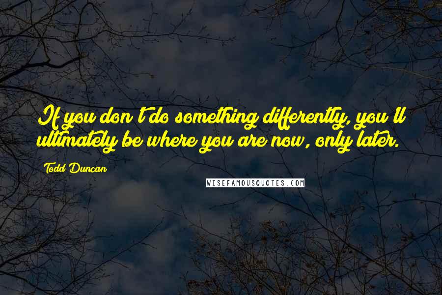 Todd Duncan Quotes: If you don't do something differently, you'll ultimately be where you are now, only later.