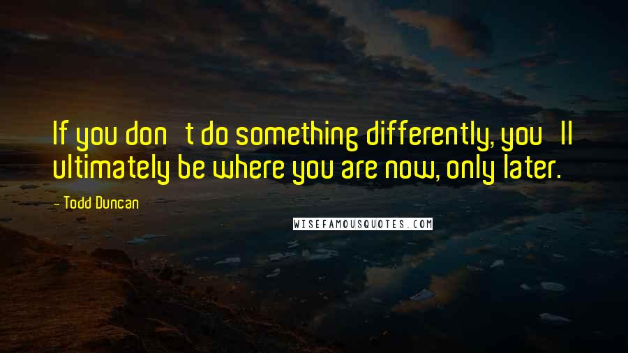 Todd Duncan Quotes: If you don't do something differently, you'll ultimately be where you are now, only later.