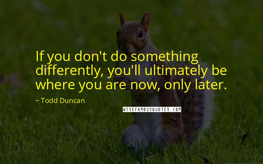 Todd Duncan Quotes: If you don't do something differently, you'll ultimately be where you are now, only later.