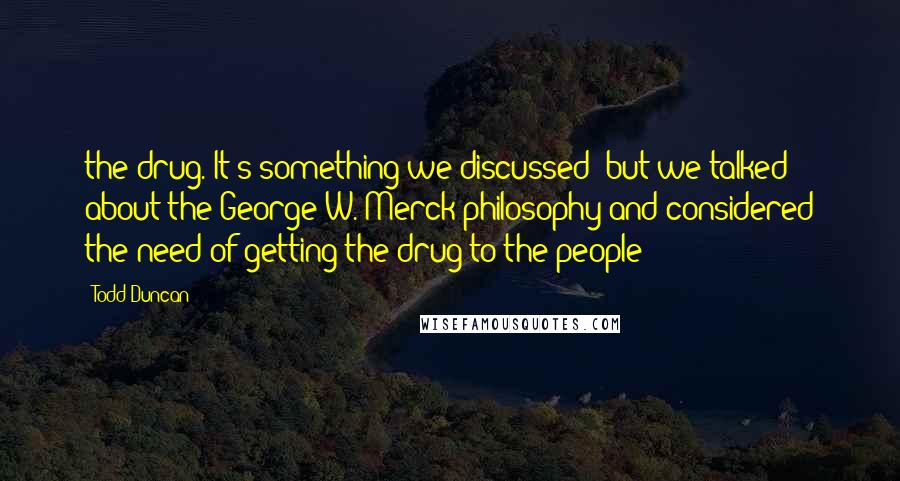Todd Duncan Quotes: the drug. It's something we discussed; but we talked about the George W. Merck philosophy and considered the need of getting the drug to the people