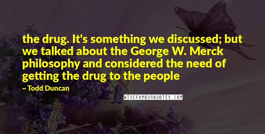 Todd Duncan Quotes: the drug. It's something we discussed; but we talked about the George W. Merck philosophy and considered the need of getting the drug to the people