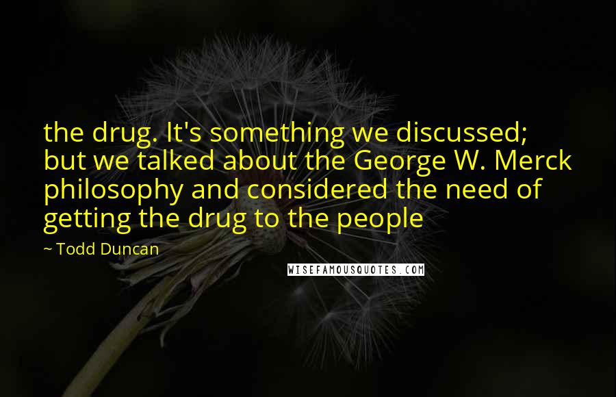 Todd Duncan Quotes: the drug. It's something we discussed; but we talked about the George W. Merck philosophy and considered the need of getting the drug to the people