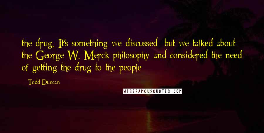 Todd Duncan Quotes: the drug. It's something we discussed; but we talked about the George W. Merck philosophy and considered the need of getting the drug to the people