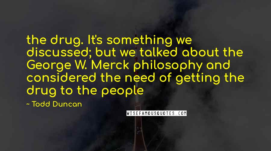 Todd Duncan Quotes: the drug. It's something we discussed; but we talked about the George W. Merck philosophy and considered the need of getting the drug to the people