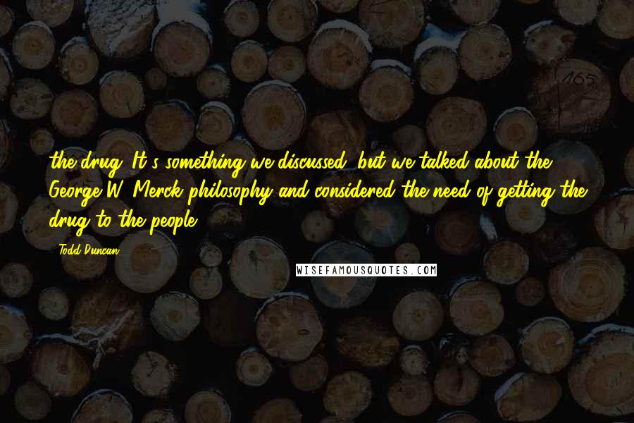 Todd Duncan Quotes: the drug. It's something we discussed; but we talked about the George W. Merck philosophy and considered the need of getting the drug to the people