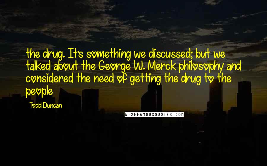 Todd Duncan Quotes: the drug. It's something we discussed; but we talked about the George W. Merck philosophy and considered the need of getting the drug to the people