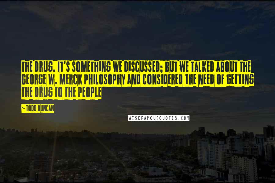 Todd Duncan Quotes: the drug. It's something we discussed; but we talked about the George W. Merck philosophy and considered the need of getting the drug to the people