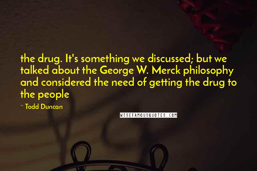 Todd Duncan Quotes: the drug. It's something we discussed; but we talked about the George W. Merck philosophy and considered the need of getting the drug to the people