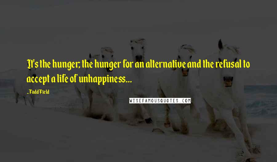 Todd Field Quotes: It's the hunger; the hunger for an alternative and the refusal to accept a life of unhappiness...