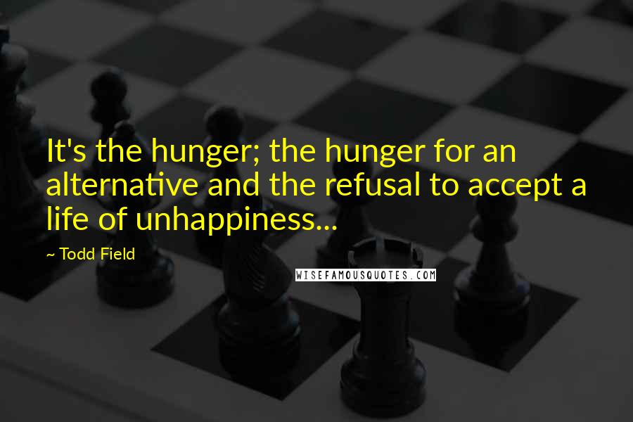 Todd Field Quotes: It's the hunger; the hunger for an alternative and the refusal to accept a life of unhappiness...