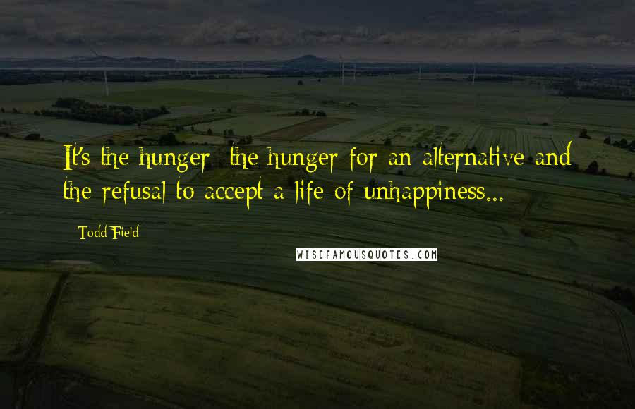 Todd Field Quotes: It's the hunger; the hunger for an alternative and the refusal to accept a life of unhappiness...