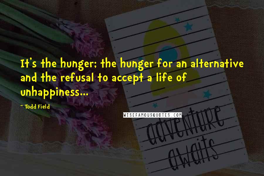 Todd Field Quotes: It's the hunger; the hunger for an alternative and the refusal to accept a life of unhappiness...