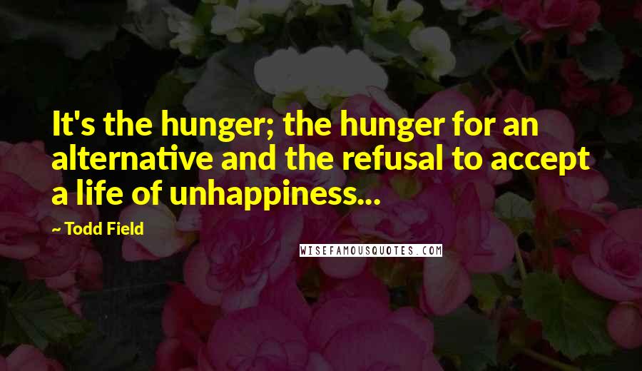 Todd Field Quotes: It's the hunger; the hunger for an alternative and the refusal to accept a life of unhappiness...