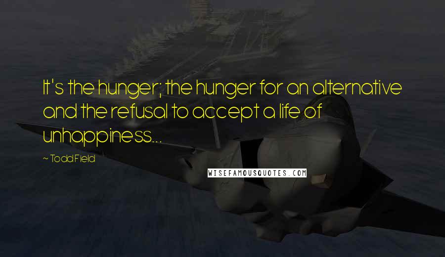 Todd Field Quotes: It's the hunger; the hunger for an alternative and the refusal to accept a life of unhappiness...