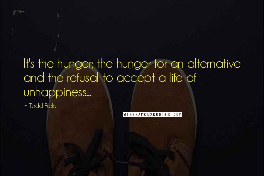 Todd Field Quotes: It's the hunger; the hunger for an alternative and the refusal to accept a life of unhappiness...