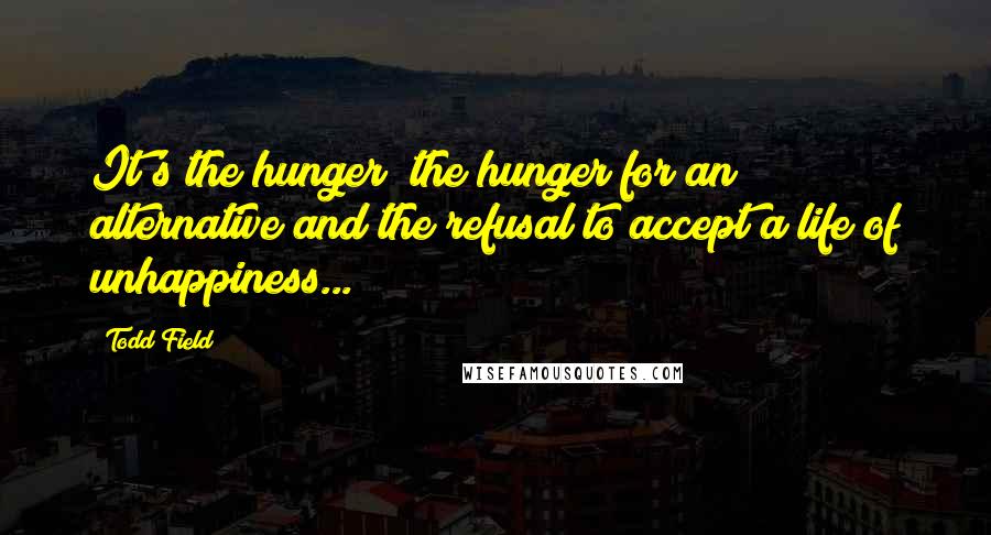 Todd Field Quotes: It's the hunger; the hunger for an alternative and the refusal to accept a life of unhappiness...