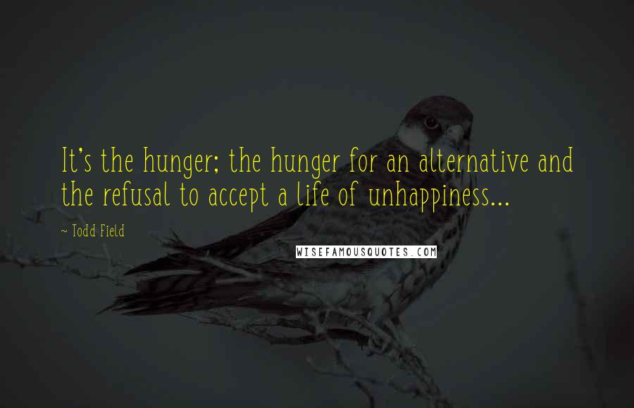 Todd Field Quotes: It's the hunger; the hunger for an alternative and the refusal to accept a life of unhappiness...