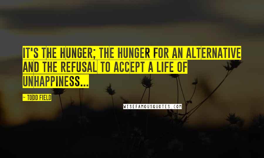 Todd Field Quotes: It's the hunger; the hunger for an alternative and the refusal to accept a life of unhappiness...