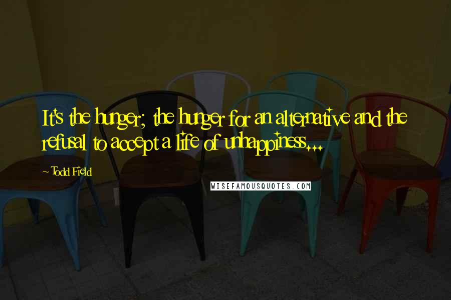 Todd Field Quotes: It's the hunger; the hunger for an alternative and the refusal to accept a life of unhappiness...