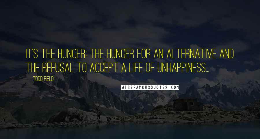 Todd Field Quotes: It's the hunger; the hunger for an alternative and the refusal to accept a life of unhappiness...