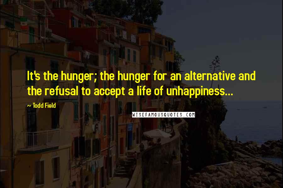 Todd Field Quotes: It's the hunger; the hunger for an alternative and the refusal to accept a life of unhappiness...