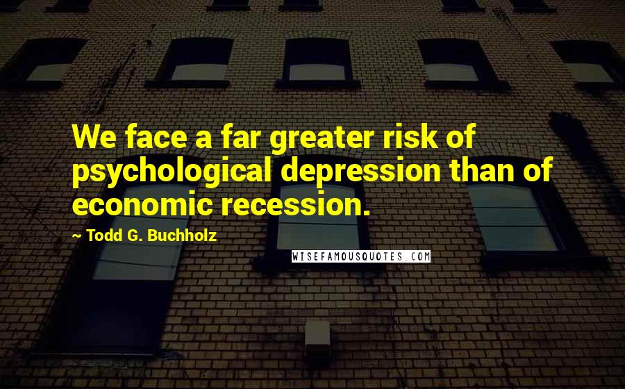 Todd G. Buchholz Quotes: We face a far greater risk of psychological depression than of economic recession.