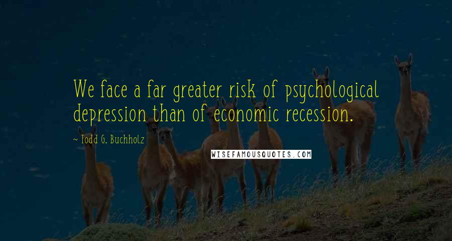 Todd G. Buchholz Quotes: We face a far greater risk of psychological depression than of economic recession.