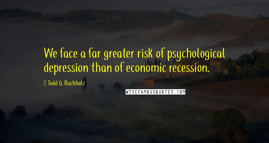 Todd G. Buchholz Quotes: We face a far greater risk of psychological depression than of economic recession.