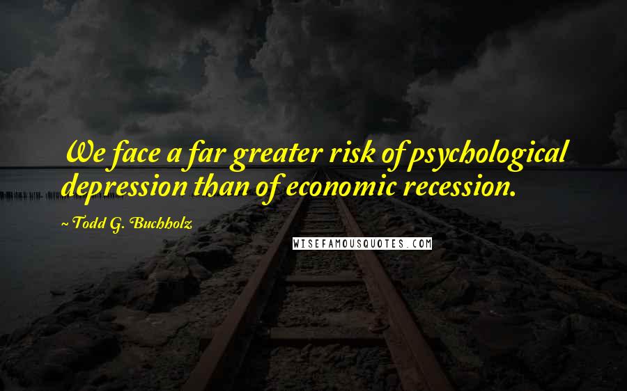 Todd G. Buchholz Quotes: We face a far greater risk of psychological depression than of economic recession.