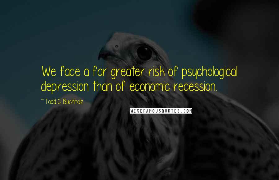 Todd G. Buchholz Quotes: We face a far greater risk of psychological depression than of economic recession.