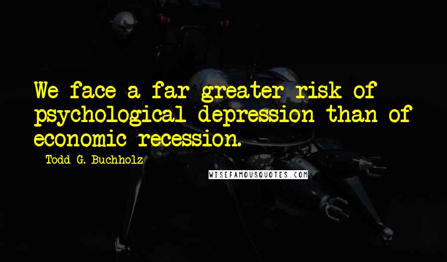 Todd G. Buchholz Quotes: We face a far greater risk of psychological depression than of economic recession.