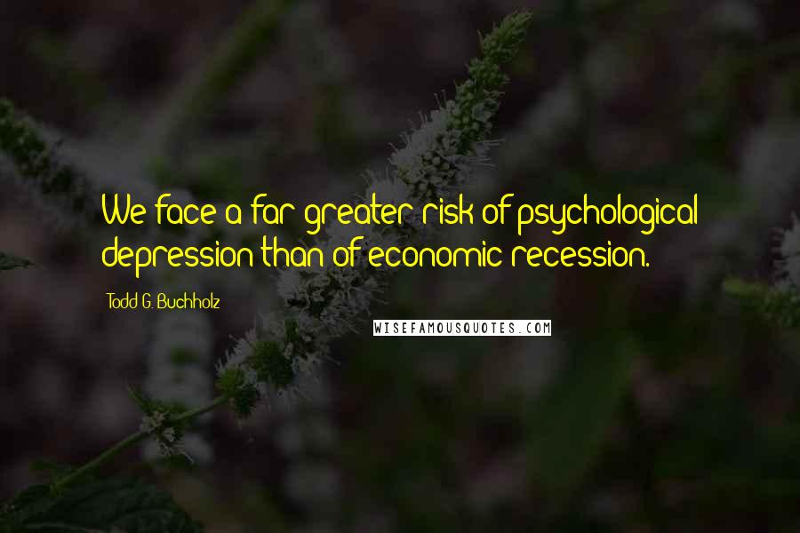 Todd G. Buchholz Quotes: We face a far greater risk of psychological depression than of economic recession.