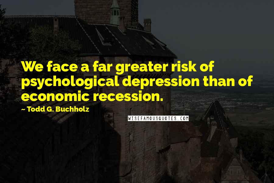 Todd G. Buchholz Quotes: We face a far greater risk of psychological depression than of economic recession.