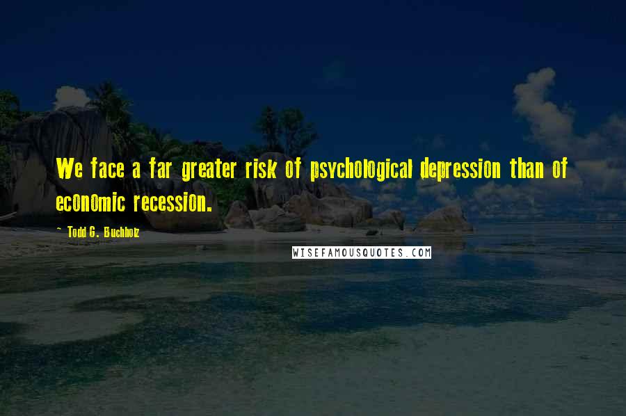 Todd G. Buchholz Quotes: We face a far greater risk of psychological depression than of economic recession.