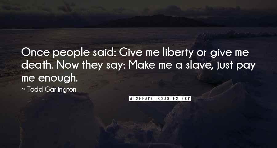 Todd Garlington Quotes: Once people said: Give me liberty or give me death. Now they say: Make me a slave, just pay me enough.