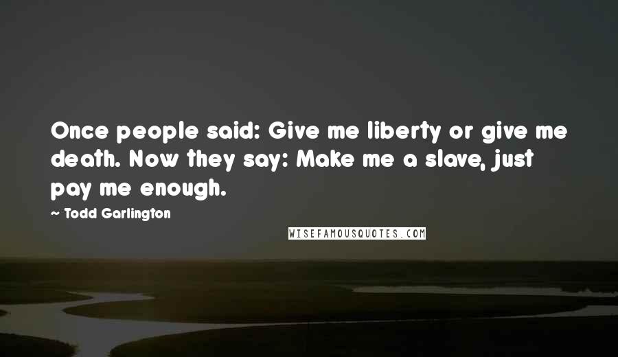 Todd Garlington Quotes: Once people said: Give me liberty or give me death. Now they say: Make me a slave, just pay me enough.