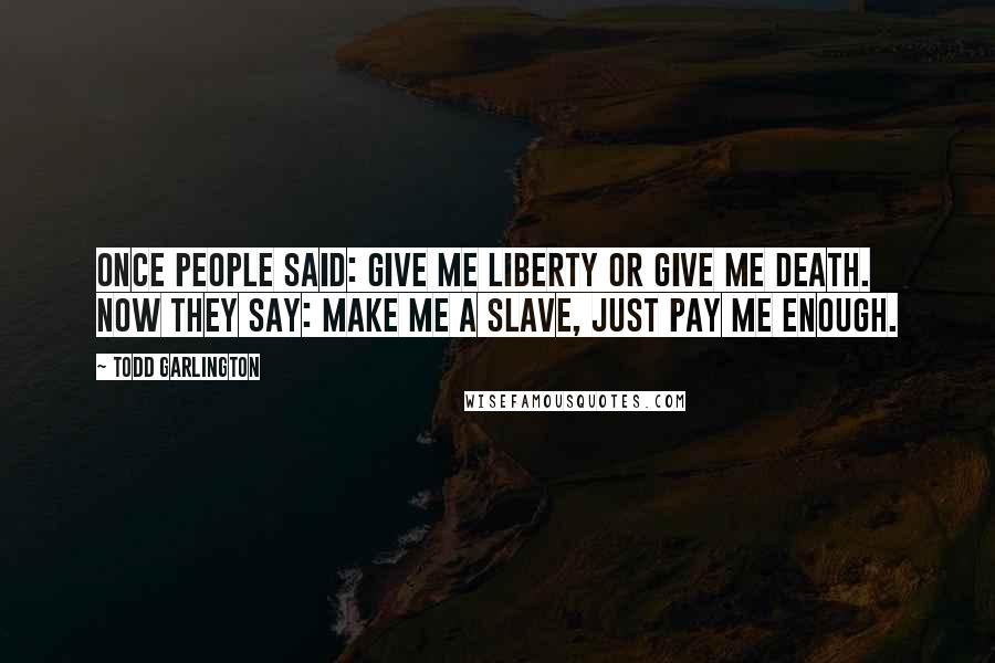 Todd Garlington Quotes: Once people said: Give me liberty or give me death. Now they say: Make me a slave, just pay me enough.