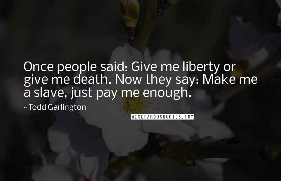 Todd Garlington Quotes: Once people said: Give me liberty or give me death. Now they say: Make me a slave, just pay me enough.