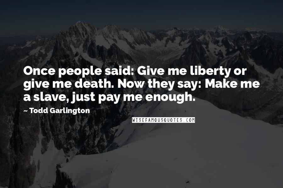 Todd Garlington Quotes: Once people said: Give me liberty or give me death. Now they say: Make me a slave, just pay me enough.