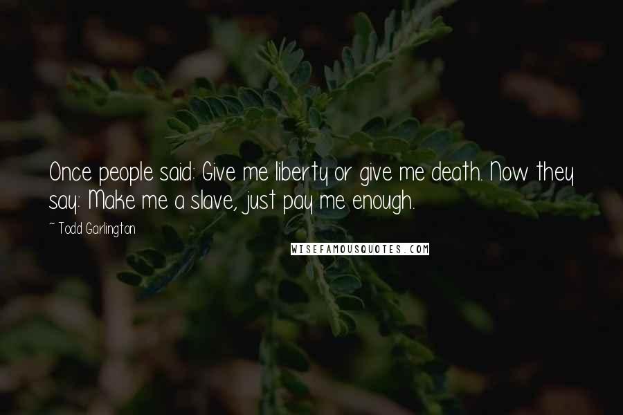 Todd Garlington Quotes: Once people said: Give me liberty or give me death. Now they say: Make me a slave, just pay me enough.