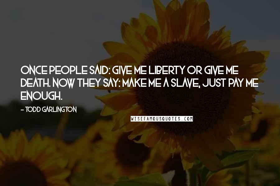 Todd Garlington Quotes: Once people said: Give me liberty or give me death. Now they say: Make me a slave, just pay me enough.