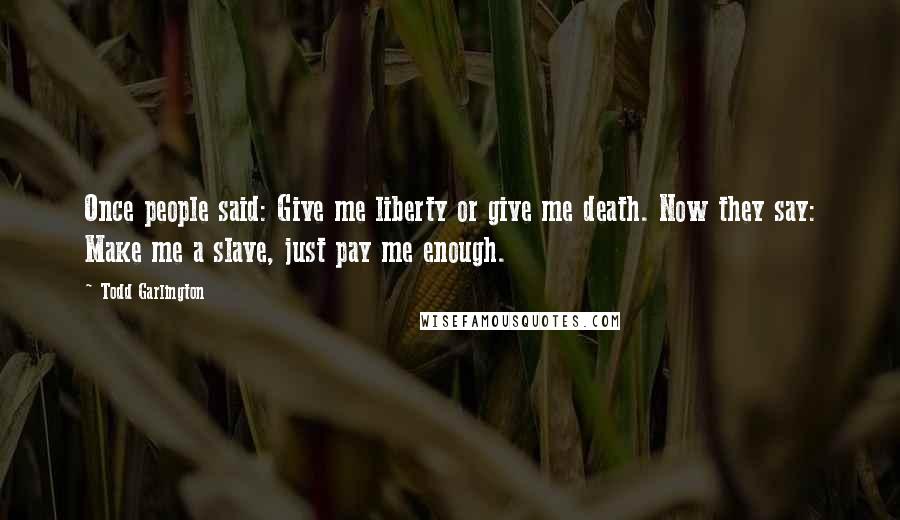 Todd Garlington Quotes: Once people said: Give me liberty or give me death. Now they say: Make me a slave, just pay me enough.