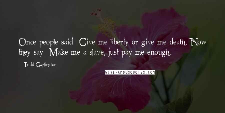 Todd Garlington Quotes: Once people said: Give me liberty or give me death. Now they say: Make me a slave, just pay me enough.