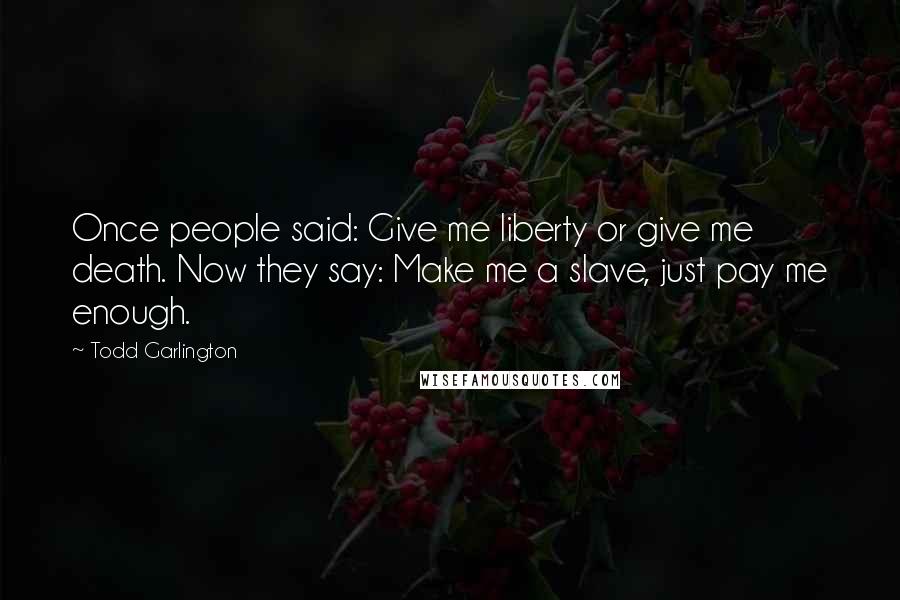 Todd Garlington Quotes: Once people said: Give me liberty or give me death. Now they say: Make me a slave, just pay me enough.