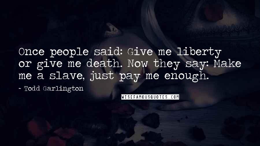 Todd Garlington Quotes: Once people said: Give me liberty or give me death. Now they say: Make me a slave, just pay me enough.