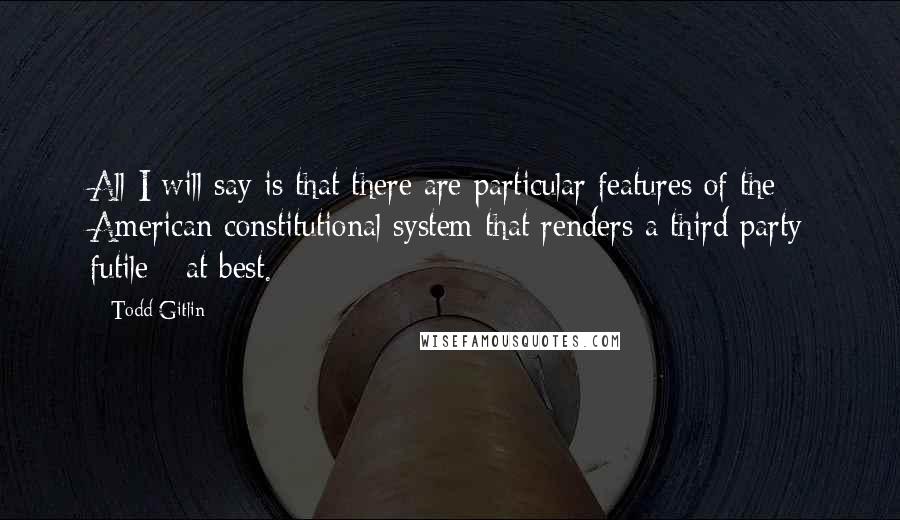 Todd Gitlin Quotes: All I will say is that there are particular features of the American constitutional system that renders a third party futile - at best.