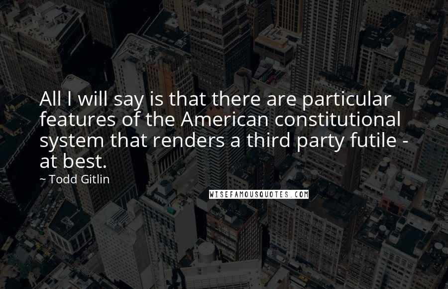 Todd Gitlin Quotes: All I will say is that there are particular features of the American constitutional system that renders a third party futile - at best.